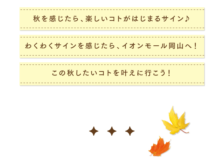 秋を感じたら、楽しいコトがはじまるサイン♪
わくわくサインを感じたら、イオンモール岡山へ！
この秋したいコトを叶えに行こう！